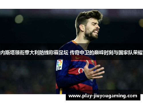 内斯塔领衔意大利防线称霸足坛 传奇中卫的巅峰时刻与国家队荣耀