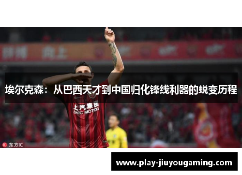埃尔克森：从巴西天才到中国归化锋线利器的蜕变历程