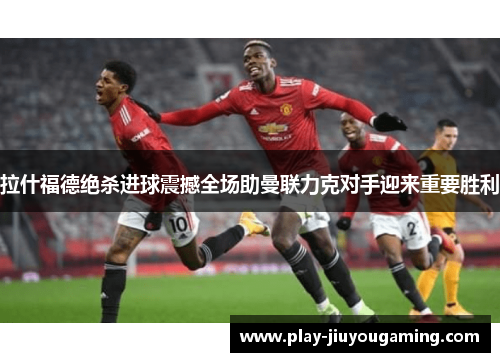 拉什福德绝杀进球震撼全场助曼联力克对手迎来重要胜利