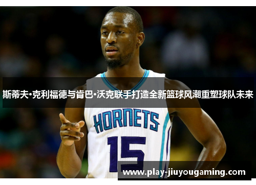 斯蒂夫·克利福德与肯巴·沃克联手打造全新篮球风潮重塑球队未来