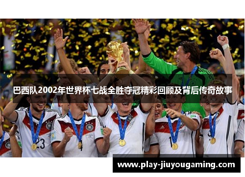 巴西队2002年世界杯七战全胜夺冠精彩回顾及背后传奇故事
