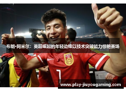 布朗·阿米尔：英超崛起的年轻边锋以技术突破能力惊艳赛场