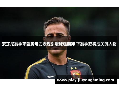 安东尼赛季末强势电力表现引爆球迷期待 下赛季或将成关键人物