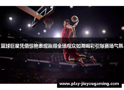 篮球巨星凭借惊艳表现赢得全场观众如潮喝彩引爆赛场气氛