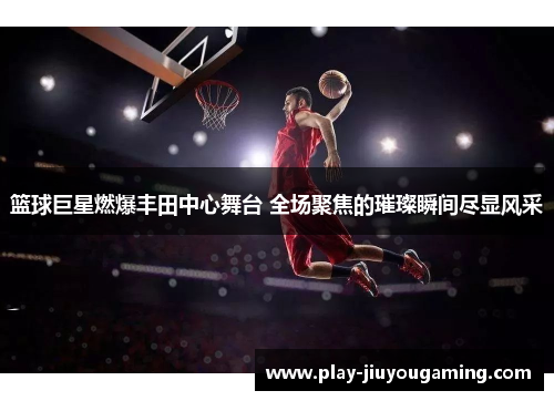 篮球巨星燃爆丰田中心舞台 全场聚焦的璀璨瞬间尽显风采