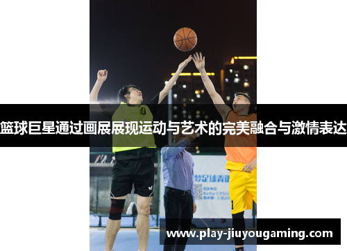篮球巨星通过画展展现运动与艺术的完美融合与激情表达