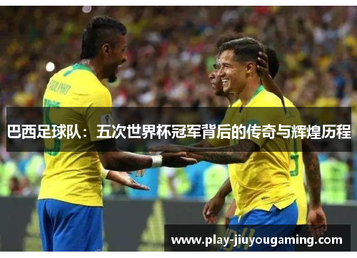 巴西足球队：五次世界杯冠军背后的传奇与辉煌历程