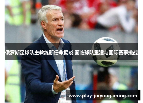 俄罗斯足球队主教练新任命揭晓 面临球队重建与国际赛事挑战
