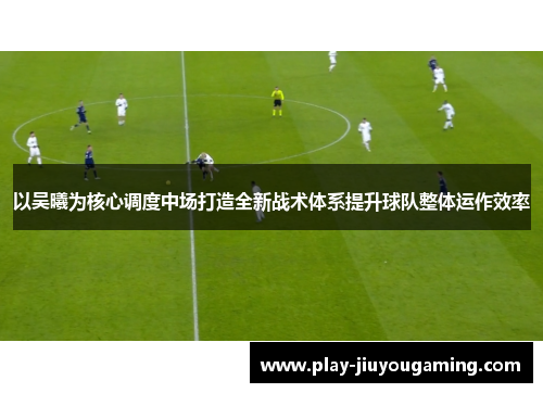 以吴曦为核心调度中场打造全新战术体系提升球队整体运作效率
