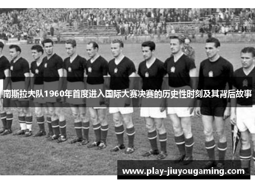 南斯拉夫队1960年首度进入国际大赛决赛的历史性时刻及其背后故事
