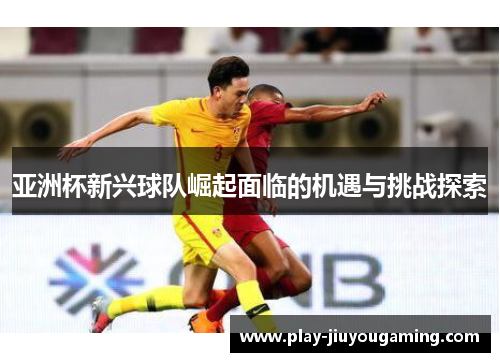 亚洲杯新兴球队崛起面临的机遇与挑战探索