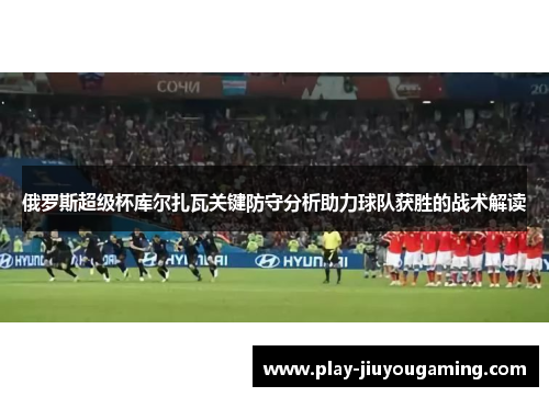 俄罗斯超级杯库尔扎瓦关键防守分析助力球队获胜的战术解读