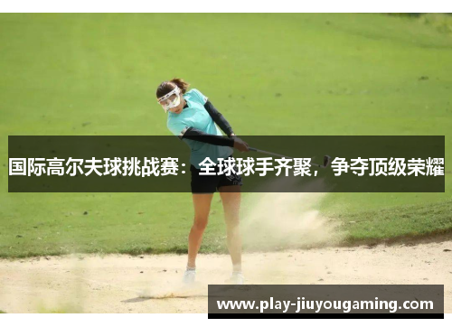 国际高尔夫球挑战赛：全球球手齐聚，争夺顶级荣耀