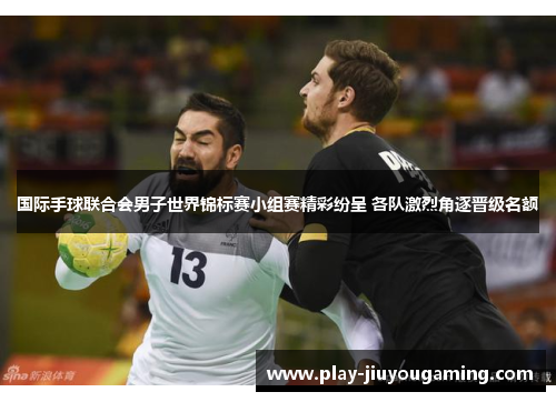 国际手球联合会男子世界锦标赛小组赛精彩纷呈 各队激烈角逐晋级名额