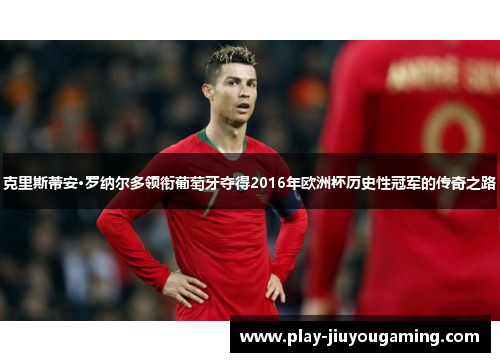 克里斯蒂安·罗纳尔多领衔葡萄牙夺得2016年欧洲杯历史性冠军的传奇之路