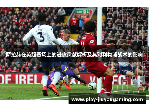 萨拉赫在英超赛场上的进攻贡献解析及其对利物浦战术的影响