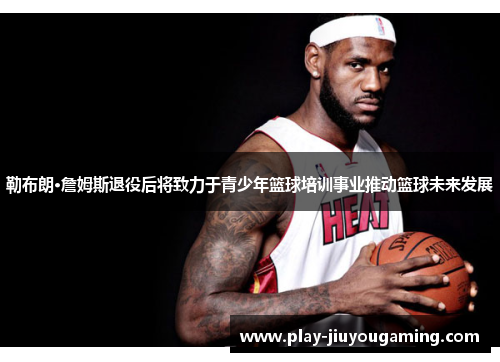 勒布朗·詹姆斯退役后将致力于青少年篮球培训事业推动篮球未来发展