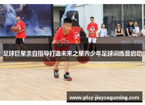 足球巨星亲自指导打造未来之星青少年足球训练营启动