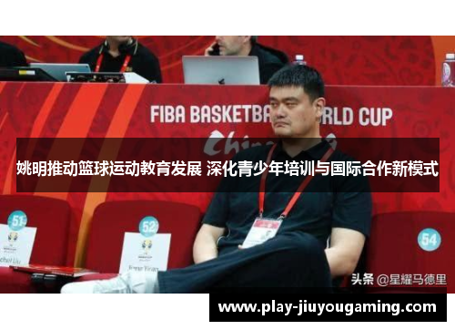 姚明推动篮球运动教育发展 深化青少年培训与国际合作新模式