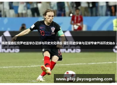 莫德里奇在克罗地亚举办足球与历史文化讲座 吸引历史学者与足球专家共话历史融合