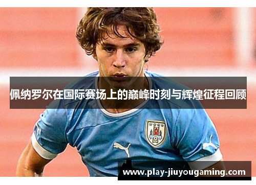 佩纳罗尔在国际赛场上的巅峰时刻与辉煌征程回顾
