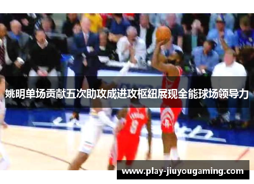 姚明单场贡献五次助攻成进攻枢纽展现全能球场领导力
