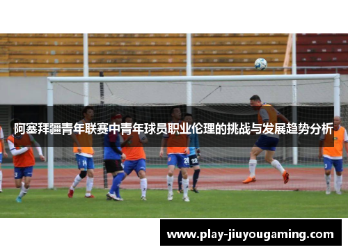 阿塞拜疆青年联赛中青年球员职业伦理的挑战与发展趋势分析