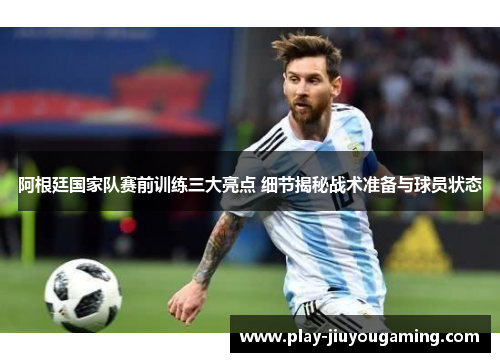 阿根廷国家队赛前训练三大亮点 细节揭秘战术准备与球员状态