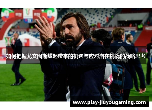 如何把握尤文图斯崛起带来的机遇与应对潜在挑战的战略思考