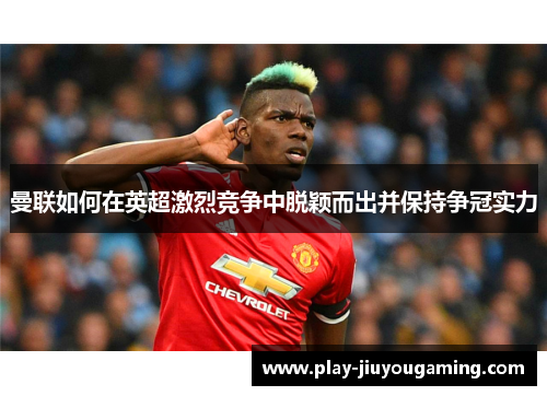 曼联如何在英超激烈竞争中脱颖而出并保持争冠实力