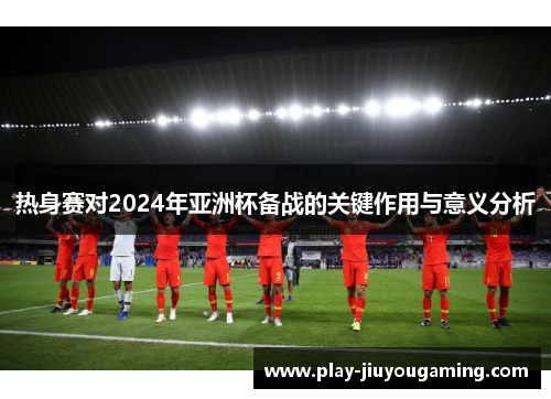 热身赛对2024年亚洲杯备战的关键作用与意义分析