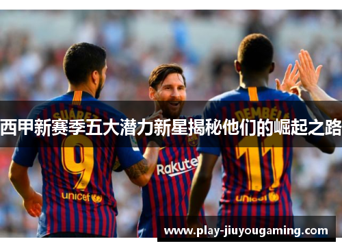 西甲新赛季五大潜力新星揭秘他们的崛起之路