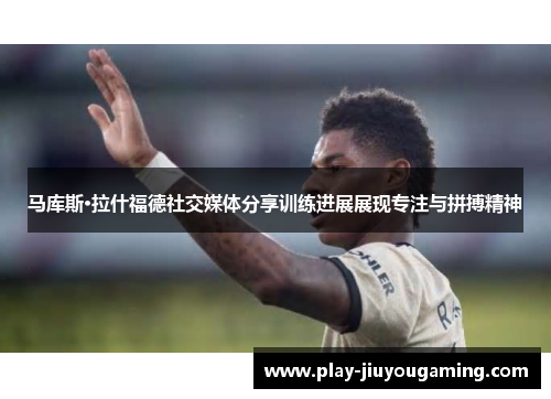 马库斯·拉什福德社交媒体分享训练进展展现专注与拼搏精神