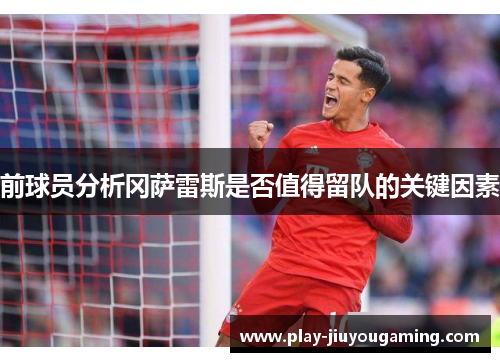 前球员分析冈萨雷斯是否值得留队的关键因素