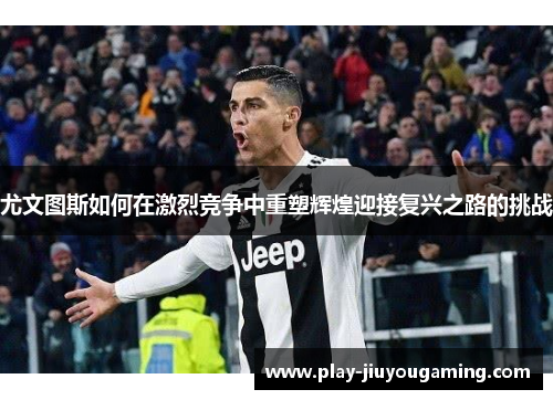 尤文图斯如何在激烈竞争中重塑辉煌迎接复兴之路的挑战