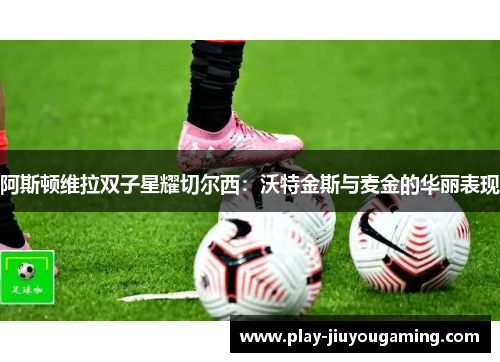 阿斯顿维拉双子星耀切尔西：沃特金斯与麦金的华丽表现