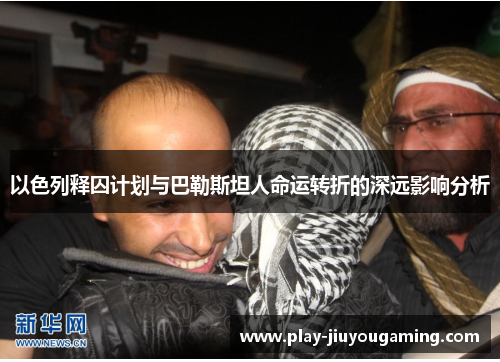 以色列释囚计划与巴勒斯坦人命运转折的深远影响分析