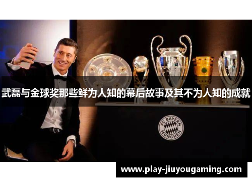 武磊与金球奖那些鲜为人知的幕后故事及其不为人知的成就