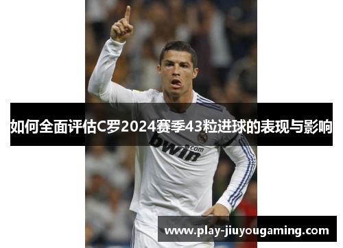 如何全面评估C罗2024赛季43粒进球的表现与影响