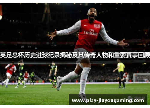 英足总杯历史进球纪录揭秘及其传奇人物和重要赛事回顾