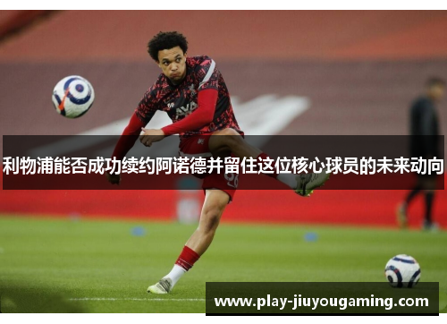 利物浦能否成功续约阿诺德并留住这位核心球员的未来动向
