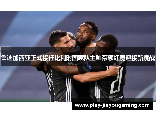 鲁迪加西亚正式接任比利时国家队主帅带领红魔迎接新挑战