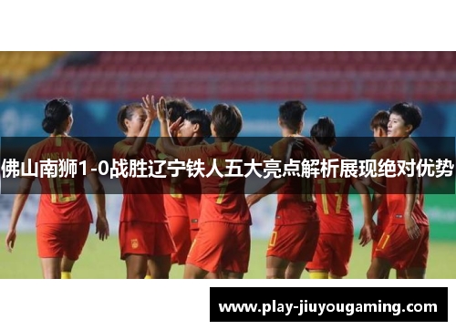 佛山南狮1-0战胜辽宁铁人五大亮点解析展现绝对优势