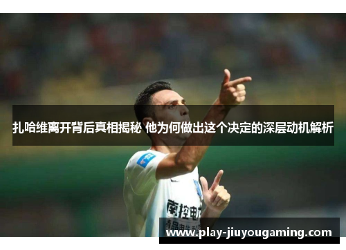 扎哈维离开背后真相揭秘 他为何做出这个决定的深层动机解析