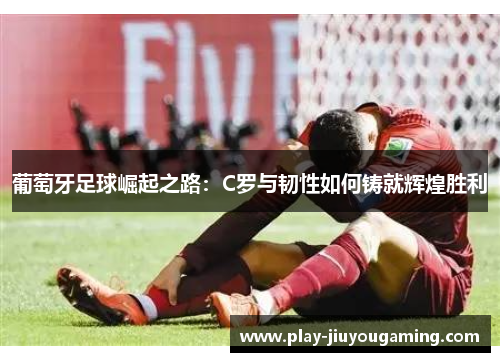 葡萄牙足球崛起之路：C罗与韧性如何铸就辉煌胜利