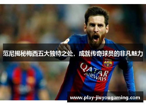 范尼揭秘梅西五大独特之处，成就传奇球员的非凡魅力